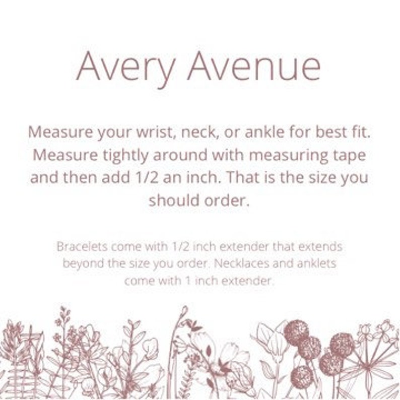 May include: Avery Avenue instructions for measuring wrist, neck, or ankle for best fit. Measure tightly around with a measuring tape and add 1/2 inch. Bracelets come with a 1/2 inch extender, necklaces and anklets come with a 1 inch extender.