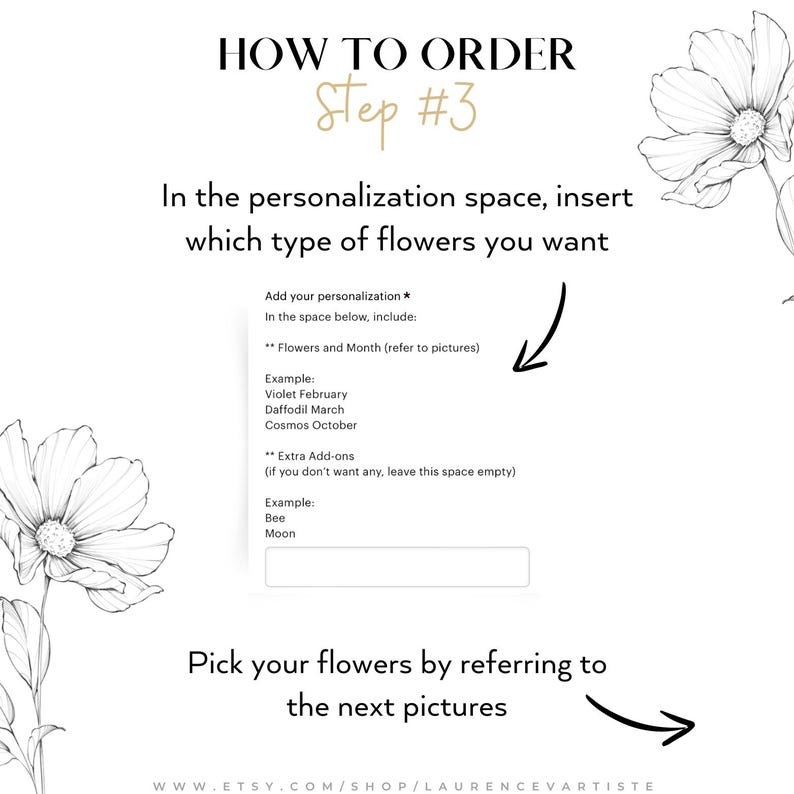 May include: How to order step 3: A graphic with instructions on how to personalize an order.  The text says to add your personalization in the space below, including flowers and month (refer to pictures).  An example is given: Violet February, Daffodil March, Cosmos October.  The text also says to add extra add-ons (if you don't want any, leave this space empty).  An example is given: Bee, Moon.  The text also says to pick your flowers by referring to the next pictures.  The text at the bottom says: www.etsy.com/shop/laurencevartiste