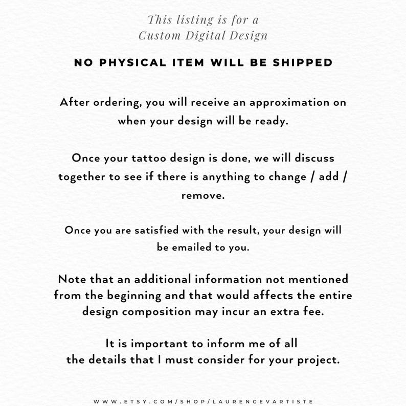 Pode incluir: Um cart&atilde;o de informa&ccedil;&otilde;es digital branco com texto preto: This listing is for a Custom Digital Design. NO PHYSICAL ITEM WILL BE SHIPPED. After ordering, you will receive an approximation on when your design will be ready. Once your tattoo design is done, we will discuss together to see if there is anything to change / add / remove. Once you are satisfied with the result, your design will be emailed to you. Note that an additional information not mentioned from the beginning and that would affects the entire design composition may incur an extra fee. It is important to inform me of all the details that I must consider for your project. WWW.ETSY.COM/SHOP/LAURENCEVARTISTE