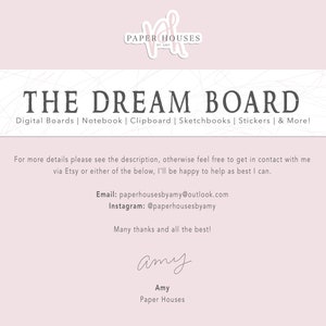 May include: A pink and white digital download for a dream board. The text "THE DREAM BOARD" is in black and the text "Digital Boards | Notebook | Clipboard | Sketchbooks | Stickers | & More!" is in gray. The text "For more details please see the description, otherwise feel free to get in contact with me via Etsy or either of the below, I'll be happy to help as best I can." is in black. The text "Email: paperhousesbyamy@outlook.com" and "Instagram: @paperhousesbyamy" is in black. The text "Many thanks and all the best!" is in black. The text "amy" is in black cursive. The text "Amy" is in black. The text "Paper Houses" is in black.