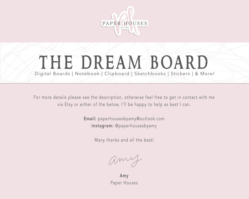 May include: A pink and white digital download for a dream board. The text "THE DREAM BOARD" is in black and the text "Digital Boards | Notebook | Clipboard | Sketchbooks | Stickers | & More!" is in gray. The text "For more details please see the description, otherwise feel free to get in contact with me via Etsy or either of the below, I'll be happy to help as best I can." is in black. The text "Email: paperhousesbyamy@outlook.com" and "Instagram: @paperhousesbyamy" is in black. The text "Many thanks and all the best!" is in black. The text "amy" is in black cursive. The text "Amy" is in black. The text "Paper Houses" is in black.
