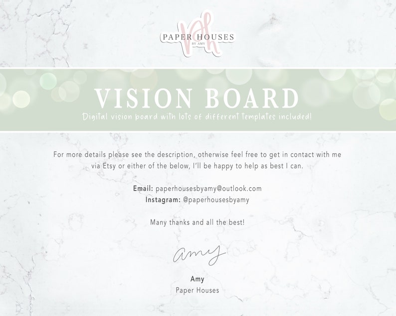 May include: A digital vision board template with a light green background and a white marble texture. The text "VISION BOARD" is in a large, bold font. The text "Digital vision board with lots of different templates included!" is in a smaller font. The text "For more details please see the description, otherwise feel free to get in contact with me via Etsy or either of the below, I'll be happy to help as best I can." is in a smaller font. The text "Email: paperhousesbyamy@outlook.com" is in a smaller font. The text "Instagram: @paperhousesbyamy" is in a smaller font. The text "Many thanks and all the best!" is in a smaller font. The text "Amy" is in a large, cursive font. The text "Amy" is in a smaller font. The text "Paper Houses" is in a smaller font.