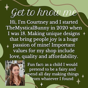 May include: A woman with long brown hair and a floral headband smiles at the camera. She is wearing a black shirt with a silver necklace. The text "Get to know me" is written in a green and brown font on a green background. The text below reads "Hi, I'm Courtney and I started TheMysticalBunny in 2020 when I was 18. Making unique designs that bring people joy is a huge passion of mine! Important values for my shop include love, quality and affordability. Fun fact: as a child I would pretend to be a fairy and spend all day making things from whatever I found."