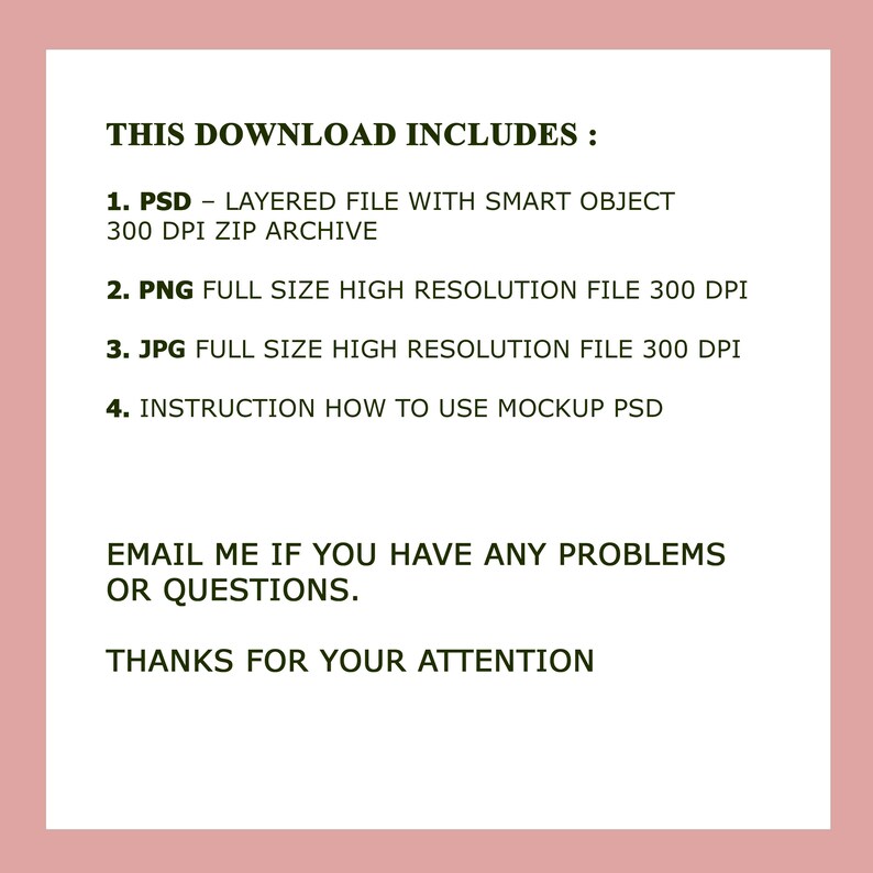 K&ouml;nnte beinhalten: Text auf rosa Hintergrund, der Folgendes lautet: "THIS DOWNLOAD INCLUDES: 1. PSD - LAYERED FILE WITH SMART OBJECT 300 DPI ZIP ARCHIVE 2. PNG FULL SIZE HIGH RESOLUTION FILE 300 DPI 3. JPG FULL SIZE HIGH RESOLUTION FILE 300 DPI 4. INSTRUCTION HOW TO USE MOCKUP PSD EMAIL ME IF YOU HAVE ANY PROBLEMS OR QUESTIONS. THANKS FOR YOUR ATTENTION"