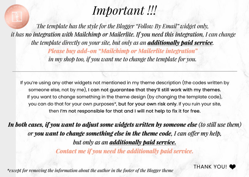 Op de afbeelding: Roze en witte marmeren achtergrond met tekst die "Belangrijk!!!" luidt. De sjabloon heeft de stijl voor de Blogger "Follow By Email" widget alleen, hij heeft geen integratie met Mailchimp of Mailerlite. Als je deze integratie nodig hebt, kan ik de sjabloon rechtstreeks op je site wijzigen, maar alleen als een extra betaalde service. Koop de add-on "Mailchimp of Mailerlite integratie" ook in mijn winkel, als je wilt dat ik de sjabloon voor je aanpas. Als je andere widgets gebruikt die niet in mijn themabeschrijving worden genoemd (de codes die door iemand anders zijn geschreven, niet door mij), kan ik niet garanderen dat ze nog steeds met mijn thema's werken. Als je iets in het themaontwerp wilt wijzigen (door de sjablooncode te wijzigen), kun je dat voor je eigen doeleinden doen, maar alleen op eigen risico. Als je je site verpest, ben ik daar niet verantwoordelijk voor en zal ik je niet helpen om het gratis te repareren. In beide gevallen, als je sommige widgets wilt aanpassen die door iemand anders zijn geschreven (om ze nog steeds te gebruiken) of als je iets anders in de themacode wilt wijzigen, kan ik je helpen, maar alleen als een extra betaalde service. Neem contact met me op als je de extra betaalde service nodig hebt. *behalve om de informatie over de auteur in de voettekst van het Blogger-thema te verwijderen BEDANKT!"