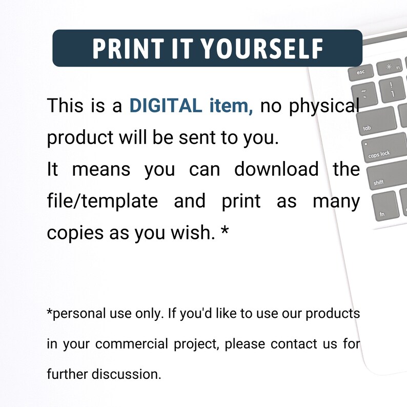 May include: Text on a white background that reads "PRINT IT YOURSELF. This is a DIGITAL item, no physical product will be sent to you. It means you can download the file/template and print as many copies as you wish.* *personal use only. If you'd like to use our products in your commercial project, please contact us for further discussion."