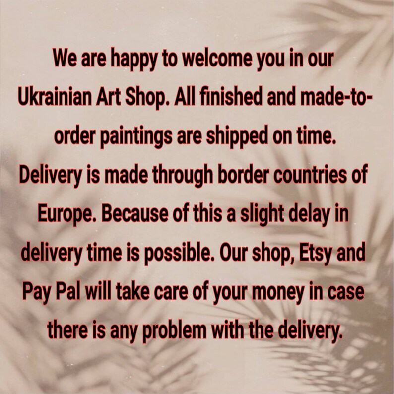 K&ouml;nnte beinhalten: Text auf wei&szlig;em Hintergrund mit einem Schatten von Palmenbl&auml;ttern. Der Text lautet: "Wir freuen uns, Sie in unserem ukrainischen Kunstladen begr&uuml;&szlig;en zu d&uuml;rfen. Alle fertigen und auf Bestellung angefertigten Gem&auml;lde werden rechtzeitig versandt. Die Lieferung erfolgt &uuml;ber die Grenzl&auml;nder Europas. Daher ist eine leichte Verz&ouml;gerung der Lieferzeit m&ouml;glich. Unser Shop, Etsy und PayPal k&uuml;mmern sich um Ihr Geld, falls es Probleme mit der Lieferung gibt."