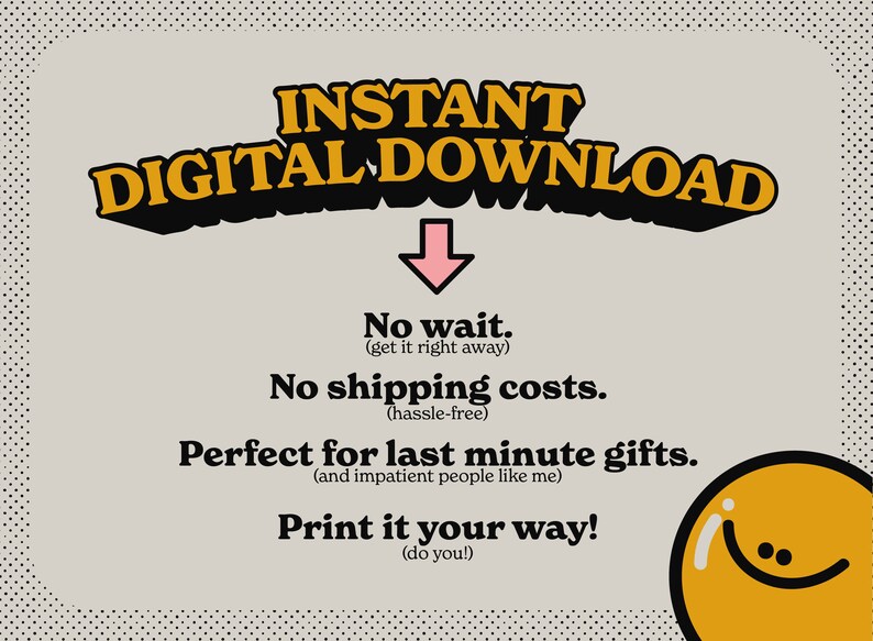 May include: A digital download graphic with a pink arrow pointing down. The text reads "INSTANT DIGITAL DOWNLOAD" in yellow and black letters. The text below reads "No wait. (get it right away) No shipping costs. (hassle-free) Perfect for last minute gifts. (and impatient people like me) Print it your way! (do you!)" A yellow smiley face is in the bottom right corner.