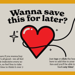 May include: A red heart with a black outline is surrounded by a black line with a star and an arrow. The text "Wanna save this for later?" is at the top of the image. The text "Not sure if you wanna buy yet? It's all good-we all feel a little indecisive every so often, so feel free to take some time to think it over :)" is at the bottom left of the image. The text "Just tap or click the heart over here to add this to your Favorites and you'll be able to come back any time!" is at the bottom right of the image.