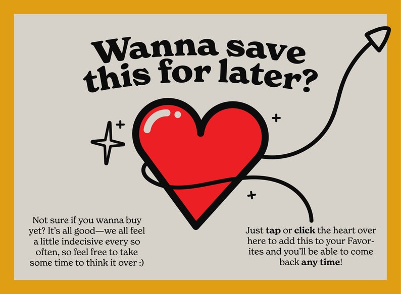 May include: A red heart with a black outline is surrounded by a black line with a star and an arrow. The text "Wanna save this for later?" is at the top of the image. The text "Not sure if you wanna buy yet? It's all good-we all feel a little indecisive every so often, so feel free to take some time to think it over :)" is at the bottom left of the image. The text "Just tap or click the heart over here to add this to your Favorites and you'll be able to come back any time!" is at the bottom right of the image.