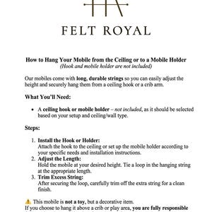 May include: An instructional document from Felt Royal titled How to Hang Your Mobile from the Ceiling or to a Mobile Holder. It provides three steps for installation, including installing a hook, adjusting string length, and trimming excess.