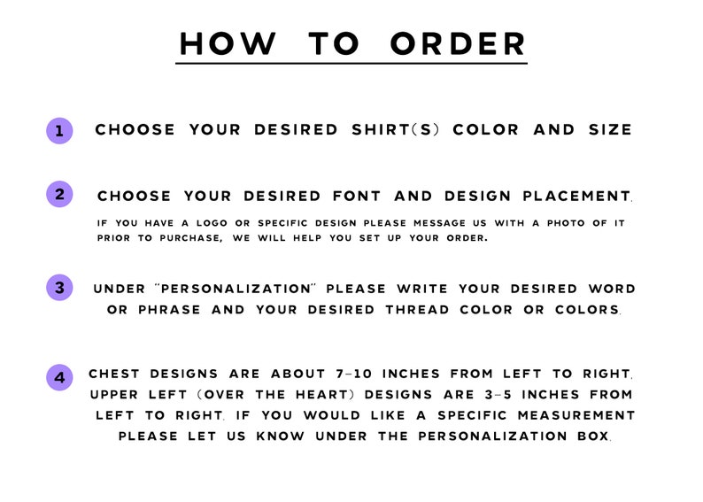 May include: How to order a custom shirt.  Choose your shirt color and size, font, design placement, and personalization.  Chest designs are about 7-10 inches from left to right, upper left designs are 3-5 inches from left to right.