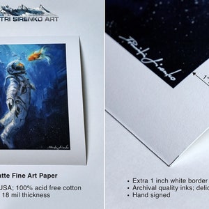 May include: A fine art print of an astronaut floating in space with a goldfish swimming towards them. The print is on matte paper with a 1 inch white border and is hand signed by the artist, Dimitri Sirenko. The print is made in the USA with 100% acid free cotton and is 300 gsm, 18 mil thickness.