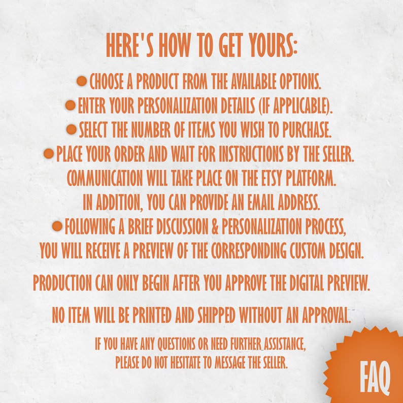 May include: Orange text on a white background with instructions on how to order a personalised product. The text reads "HERE'S HOW TO GET YOURS:" followed by a list of steps. The last line of text reads "IF YOU HAVE ANY QUESTIONS OR NEED FURTHER ASSISTANCE, PLEASE DO NOT HESITATE TO MESSAGE THE SELLER."  A large orange star with the word "FAQ" in white text is in the bottom right corner.