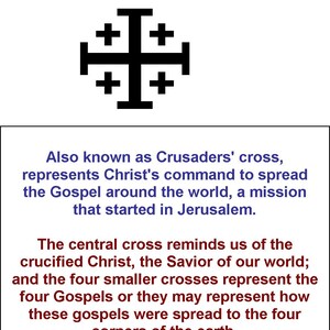 May include: A black Jerusalem Cross with a central cross and four smaller crosses surrounding it. The text "Jerusalem Cross" is above the cross and the text "Also known as Crusaders' cross, represents Christ's command to spread the Gospel around the world, a mission that started in Jerusalem." is below the cross. The text "The central cross reminds us of the crucified Christ, the Savior of our world; and the four smaller crosses represent the four Gospels or they may represent how these gospels were spread to the four corners of the earth." is below the text.