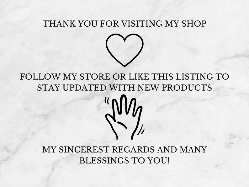 May include: A white marble background with black text that reads "Thank you for visiting my shop." A black heart is below the text. Below the heart is more black text that reads "Follow my store or like this listing to stay updated with new products." A black hand with the fingers extended is below the text. Below the hand is more black text that reads "My sincerest regards and many blessings to you!"