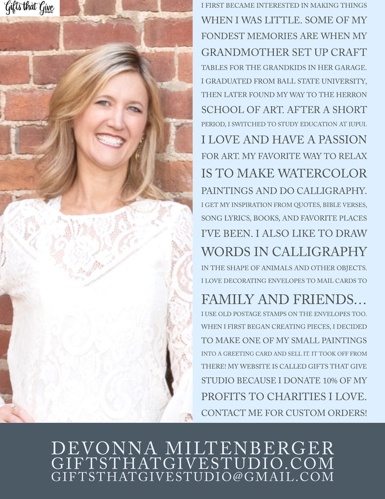 May include: A woman with a warm smile stands in front of a brick wall. She is wearing a white lace top. The text on the wall reads: "I first became interested in making things when I was little. Some of my fondest memories are when my grandmother set up craft tables for the grandkids in her garage. I graduated from Ball State University, then later found my way to the Herron School of Art. After a short period, I switched to study education at IUPUL. I love and have a passion for art. My favourite way to relax is to make watercolour paintings and do calligraphy. I get my inspiration from quotes, bible verses, song lyrics, books, and favourite places I've been. I also like to draw words in calligraphy in the shape of animals and other objects. I love decorating envelopes to mail cards to family and friends... I use old postage stamps on the envelopes too. When I first began creating pieces, I decided to make one of my small paintings into a greeting card and sell it. It took off from there! My website is called Gifts That Give Studio because I donate 10% of my profits to charities I love. Contact me for custom orders!" The text at the bottom of the image reads: "Devonnna Miltenberger GiftsThatGiveStudio.com GiftsThatGiveStudio@gmail.com"