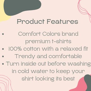 May include: Product Features: Comfort Colors brand premium t-shirts, 100% cotton with a relaxed fit, trendy and comfortable. Turn inside out before washing in cold water to keep your shirt looking its best.