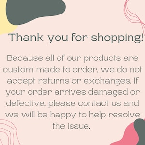 May include: A pink and white background with a text message that reads "Thank you for shopping! Because all of our products are custom made to order, we do not accept returns or exchanges. If your order arrives damaged or defective, please contact us and we will be happy to help resolve the issue."