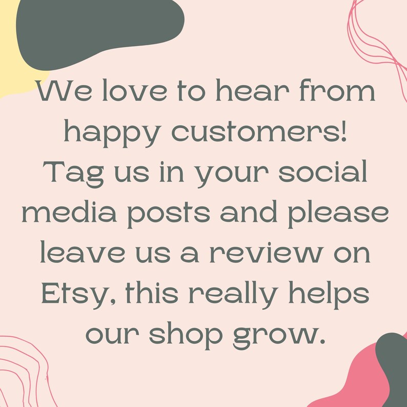 May include: A pink background with abstract shapes in gray, pink, and yellow. The text reads: "We love to hear from happy customers! Tag us in your social media posts and please leave us a review on Etsy, this really helps our shop grow."