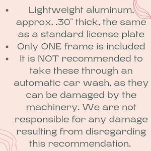 May include: Text on a light pink background. The text reads: Lightweight aluminium, approx. .76 cm thick, the same as a standard license plate. Only ONE frame is included. It is NOT recommended to take these through an automatic car wash.