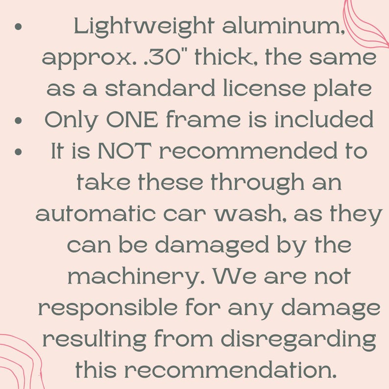 May include: Text on a light pink background. The text reads: Lightweight aluminium, approx. .76 cm thick, the same as a standard license plate. Only ONE frame is included. It is NOT recommended to take these through an automatic car wash.