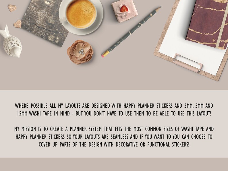May include: A close-up of a text overlay on a light brown background. The text reads: "WHERE POSSIBLE ALL MY LAYOUTS ARE DESIGNED WITH HAPPY PLANNER STICKERS AND 3MM, 5MM AND 15MM WASHI TAPE IN MIND - BUT YOU DON'T HAVE TO USE THEM TO BE ABLE TO USE THIS LAYOUT! MY MISSION IS TO CREATE A PLANNER SYSTEM THAT FITS THE MOST COMMON SIZES OF WASHI TAPE AND HAPPY PLANNER STICKERS SO YOUR LAYOUTS ARE SEAMLESS AND IF YOU WANT TO YOU CAN CHOOSE TO COVER UP PARTS OF THE DESIGN WITH DECORATIVE OR FUNCTIONAL STICKERS!"