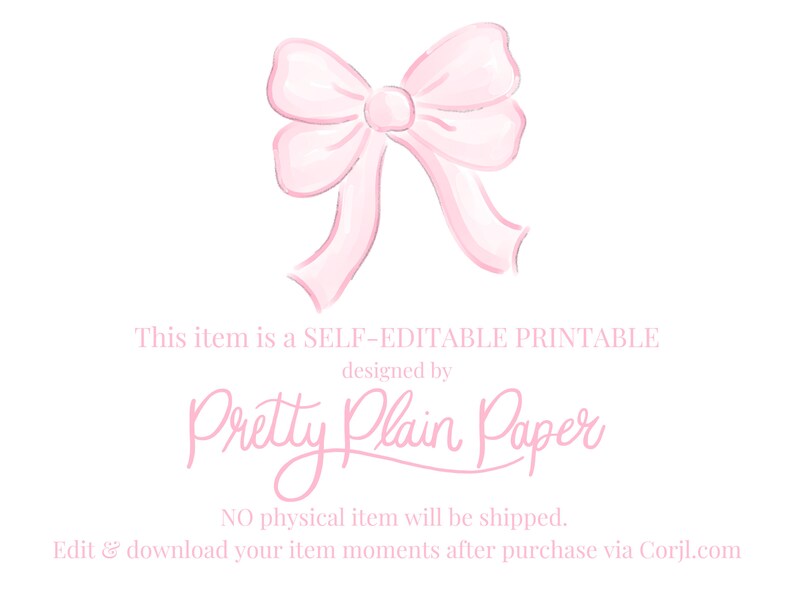 May include: A pink watercolor bow with a white background. The text "This item is a SELF-EDITABLE PRINTABLE designed by Pretty Plain Paper NO physical item will be shipped. Edit & download your item moments after purchase via Corjl.com" is below the bow.