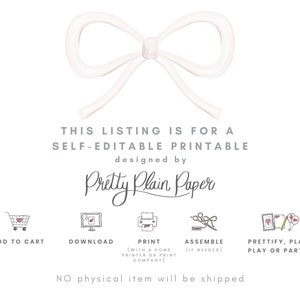 May include: A white bow with a pink centre, with the text "THIS LISTING IS FOR A SELF-EDITABLE PRINTABLE designed by Pretty Plain Paper" below it. There are six icons below the text, each with a different step in the process: Add to Cart, Download, Print, Assemble, Prettify, Plan, Play or Party! The text "NO physical item will be shipped" is at the bottom of the image.