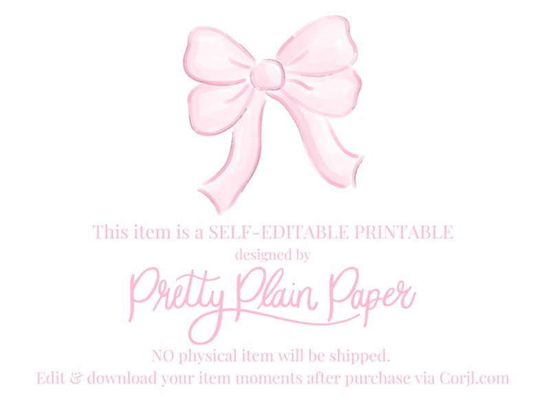 May include: A pink watercolor bow with a white background. The text "This item is a SELF-EDITABLE PRINTABLE designed by Pretty Plain Paper NO physical item will be shipped. Edit & download your item moments after purchase via Corjl.com" is below the bow.