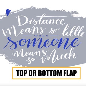 May include: A gray background with a white handwritten quote that reads "Distance means so little when someone means so much". The background is a gray watercolor wash with blue hearts around the quote. The text "TOP OR BOTTOM FLAP" is in a yellow box at the bottom of the image.