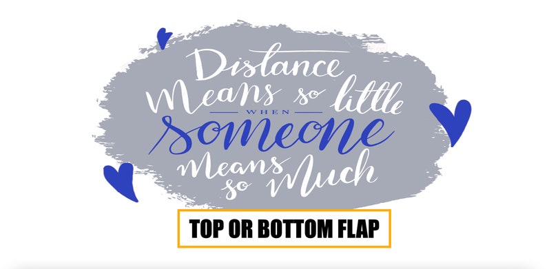 May include: A gray background with a white handwritten quote that reads "Distance means so little when someone means so much". The background is a gray watercolor wash with blue hearts around the quote. The text "TOP OR BOTTOM FLAP" is in a yellow box at the bottom of the image.