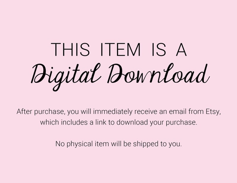 May include: A pink background with black text that reads "THIS ITEM IS A Digital Download". The text below explains that after purchase, you will receive an email from Etsy with a link to download your purchase. The text also states that no physical item will be shipped.