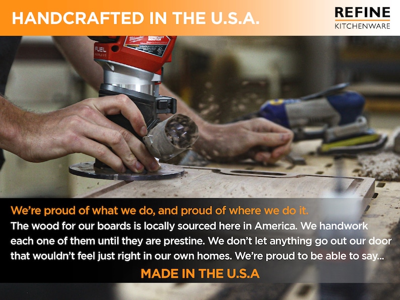 May include: A close-up of a person's hands using a power router to cut a piece of wood. The text "HANDCRAFTED IN THE U.S.A." and "REFINE KITCHENWARE" is visible at the top of the image. The text "We're proud of what we do, and proud of where we do it. The wood for our boards is locally sourced here in America. We handwork each one of them until they are pristine. We don't let anything go out our door that wouldn't feel just right in our own homes. We're proud to be able to say... MADE IN THE U.S.A" is visible at the bottom of the image.