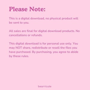 May include: Pink background with white text that reads "Please Note:" This is a digital download, no physical product will be sent to you. All sales are final for digital download products. No cancellations or refunds. This digital download is for personal use only. You may NOT share, redistribute or resell the files you have purchased. By purchasing, you agree to abide by these rules. bearricute