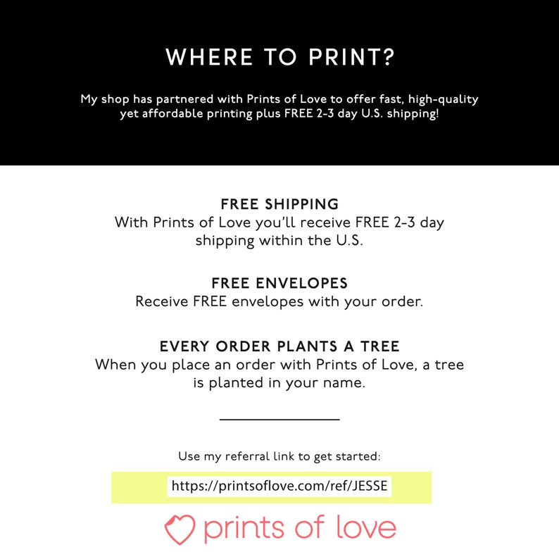 K&ouml;nnte beinhalten: Eine wei&szlig;e Textgrafik auf schwarzem Hintergrund mit dem Text "WHERE TO PRINT?" und "My shop has partnered with Prints of Love to offer fast, high-quality yet affordable printing plus FREE 2-3 day U.S. shipping!"  Unter dem Text befindet sich eine wei&szlig;e Grafik mit dem Text "FREE SHIPPING", "With Prints of Love you'll receive FREE 2-3 day shipping within the U.S.", "FREE ENVELOPES", "Receive FREE envelopes with your order.", "EVERY ORDER PLANTS A TREE", "When you place an order with Prints of Love, a tree is planted in your name.", "Use my referral link to get started: https://printsoflove.com/ref/JESSE", und ein rosa Herz mit dem Text "prints of love".