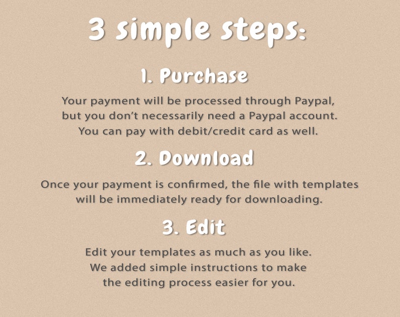 Puede incluir: Un fondo beige con texto blanco que describe tres pasos simples para comprar, descargar y editar un producto digital. El texto dice: "3 pasos simples: 1. Compra Tu pago se procesar&aacute; a trav&eacute;s de Paypal, pero no necesitas necesariamente una cuenta de Paypal. Puedes pagar con tarjeta de d&eacute;bito/cr&eacute;dito. 2. Descarga Una vez que se confirme tu pago, el archivo con las plantillas estar&aacute; inmediatamente listo para descargar. 3. Editar Edita tus plantillas tanto como quieras. Hemos a&ntilde;adido instrucciones simples para facilitar el proceso de edici&oacute;n."