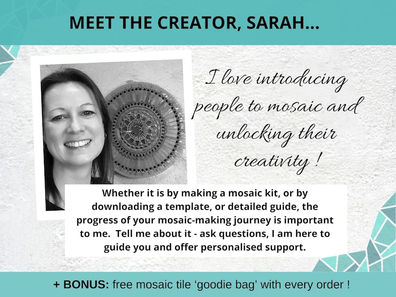 May include: A black and white photo of a woman smiling. She is wearing a white shirt and has short, dark hair. The photo is in a white frame. The text "MEET THE CREATOR, SARAH..." is at the top of the image. The text "I love introducing people to mosaic and unlocking their creativity!" is on the right side of the image. The text "Whether it is by making a mosaic kit, or by downloading a template, or detailed guide, the progress of your mosaic-making journey is important to me. Tell me about it - ask questions, I am here to guide you and offer personalised support." is below the photo. The text "+ BONUS: free mosaic tile 'goodie bag' with every order!" is at the bottom of the image.