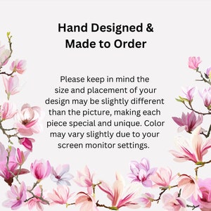 May include: Text overlay on a white background with pink magnolia blossoms. The text reads "Hand Designed & Made to Order. Please keep in mind the size and placement of your design may be slightly different than the picture, making each piece special and unique. Color may vary slightly due to your screen monitor settings."