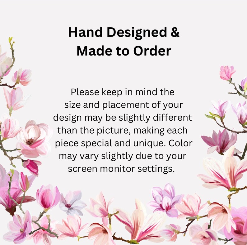 May include: Text overlay on a white background with pink magnolia blossoms. The text reads "Hand Designed & Made to Order. Please keep in mind the size and placement of your design may be slightly different than the picture, making each piece special and unique. Color may vary slightly due to your screen monitor settings."
