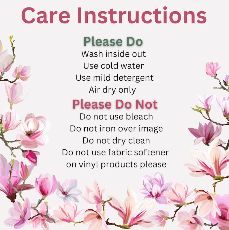May include: Care instructions for a product.  Please Do: Wash inside out, use cold water, use mild detergent, air dry only. Please Do Not: Use bleach, iron over image, dry clean, use fabric softener on vinyl products.