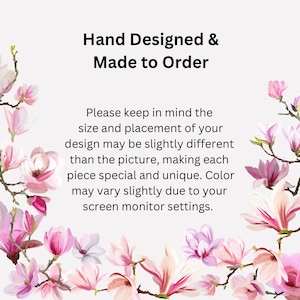 May include: Text overlay on a white background with pink magnolia blossoms. The text reads "Hand Designed & Made to Order. Please keep in mind the size and placement of your design may be slightly different than the picture, making each piece special and unique. Color may vary slightly due to your screen monitor settings."