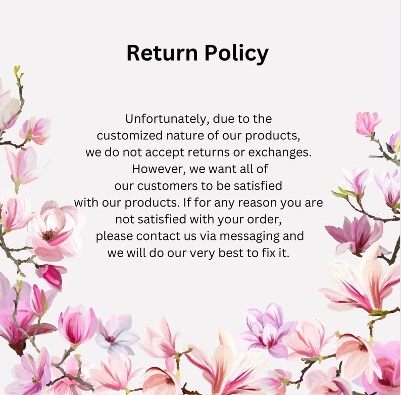 May include: A text-based return policy with a floral background. The text reads: "Unfortunately, due to the customized nature of our products, we do not accept returns or exchanges. However, we want all of our customers to be satisfied with our products. If for any reason you are not satisfied with your order, please contact us via messaging and we will do our very best to fix it."