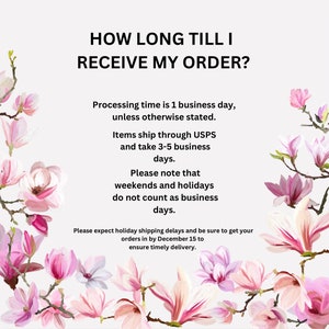 May include: Text graphic with pink magnolia flowers on a white background. The text reads: "HOW LONG TILL I RECEIVE MY ORDER?" Processing time is 1 business day, unless otherwise stated. Items ship through USPS and take 3-5 business days. Please note that weekends and holidays do not count as business days. Please expect holiday shipping delays and be sure to get your orders in by December 15 to ensure timely delivery.