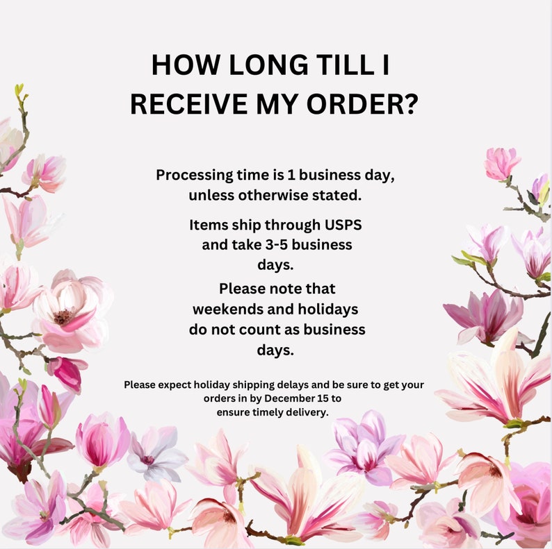 May include: Text graphic with pink magnolia flowers on a white background. The text reads: "HOW LONG TILL I RECEIVE MY ORDER?" Processing time is 1 business day, unless otherwise stated. Items ship through USPS and take 3-5 business days. Please note that weekends and holidays do not count as business days. Please expect holiday shipping delays and be sure to get your orders in by December 15 to ensure timely delivery.