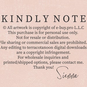 May include: A pink background with black text that reads "KINDLY NOTE" followed by a copyright notice and information about the use of the artwork. The text reads: "All artwork is copyright of e-buy.pro L.L.C. This purchase is for personal use only. Not for resale or distribution. File sharing or commercial sales are prohibited. Any editing to terracotanoon digital downloads are a copyright infringement. For wholesale inquiries and printed/shipped options, please contact me. Thank you!" The text "Sienna" is handwritten in black at the bottom of the image.
