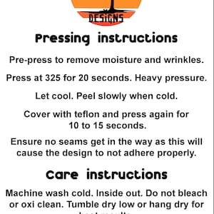 May include: Pressing and care instructions for a product. Pre-press to remove moisture and wrinkles. Press at 325 degrees Fahrenheit for 20 seconds with heavy pressure. Let cool and peel slowly when cold. Cover with Teflon and press again for 10 to 15 seconds. Ensure no seams get in the way as this will cause the design to not adhere properly. Machine wash cold, inside out. Do not bleach or use oxygen bleach. Tumble dry low or hang dry for best results.