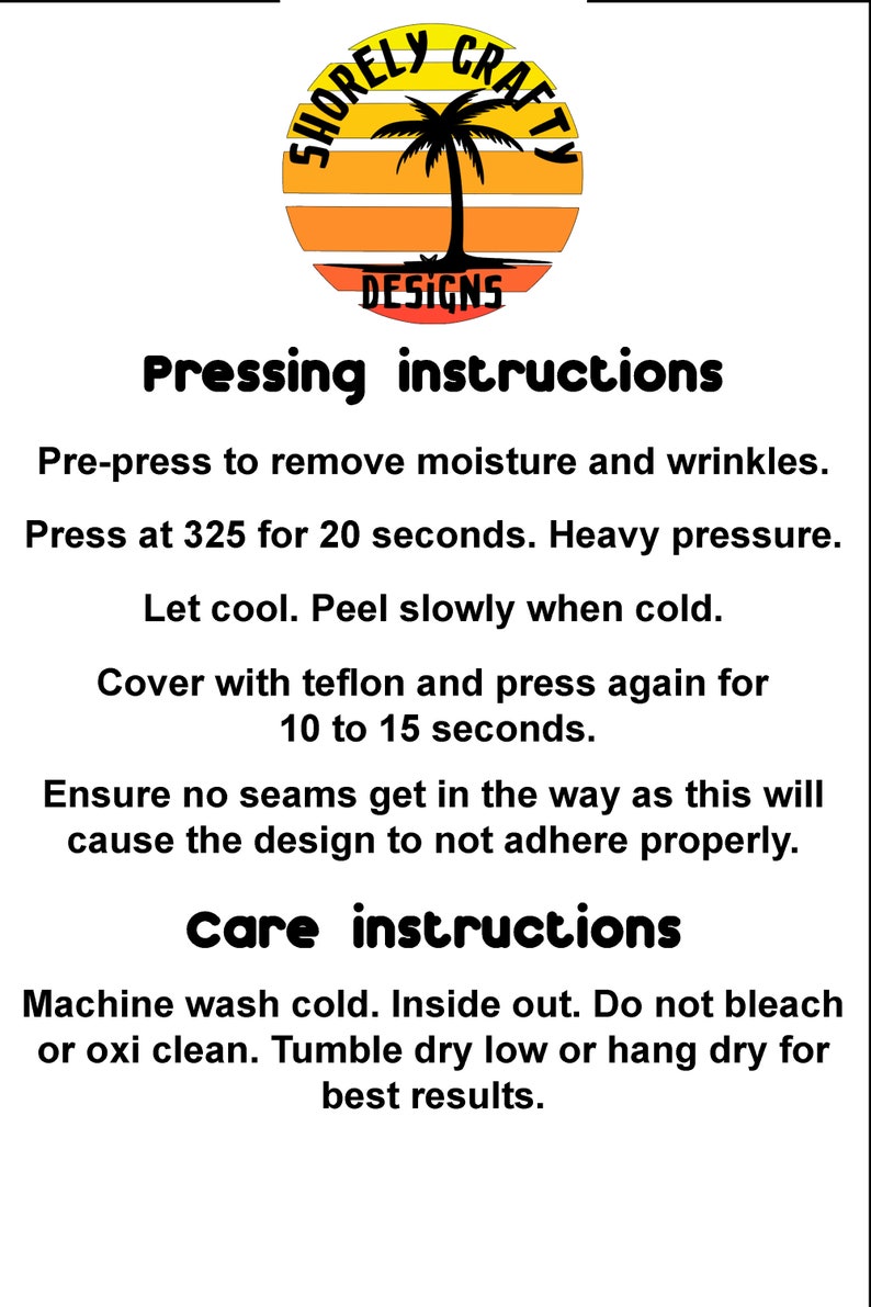 May include: Pressing and care instructions for a product. Pre-press to remove moisture and wrinkles. Press at 325 degrees Fahrenheit for 20 seconds with heavy pressure. Let cool and peel slowly when cold. Cover with Teflon and press again for 10 to 15 seconds. Ensure no seams get in the way as this will cause the design to not adhere properly. Machine wash cold, inside out. Do not bleach or use oxygen bleach. Tumble dry low or hang dry for best results.