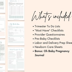 May include: A printable checklist for pregnancy and childbirth. The checklist includes sections for trimester to-do lists, "Must Have" checklists, provider questionnaires, pre-baby checklists, labor and delivery prep sheets, newborn care sheets, and a bonus Oh Baby Pregnancy Journal.