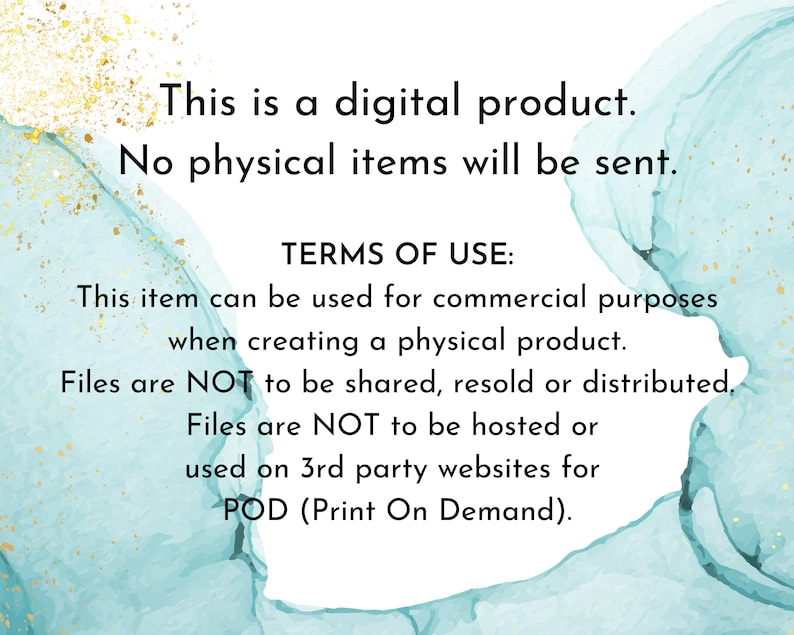 May include: Text on a teal and gold background that reads: "This is a digital product. No physical items will be sent. TERMS OF USE: This item can be used for commercial purposes when creating a physical product. Files are NOT to be shared, resold or distributed. Files are NOT to be hosted or used on 3rd party websites for POD (Print On Demand)."